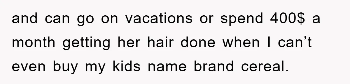 and can go on vacations or spend 400$ a month getting her hair done when I can’t even buy my kids name brand cereal.