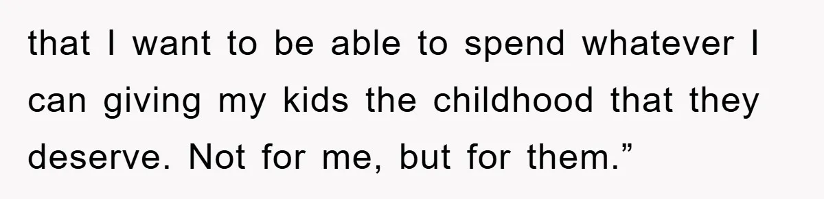 that I want to be able to spend whatever I can giving my kids the childhood that they deserve. Not for me, but for them.”