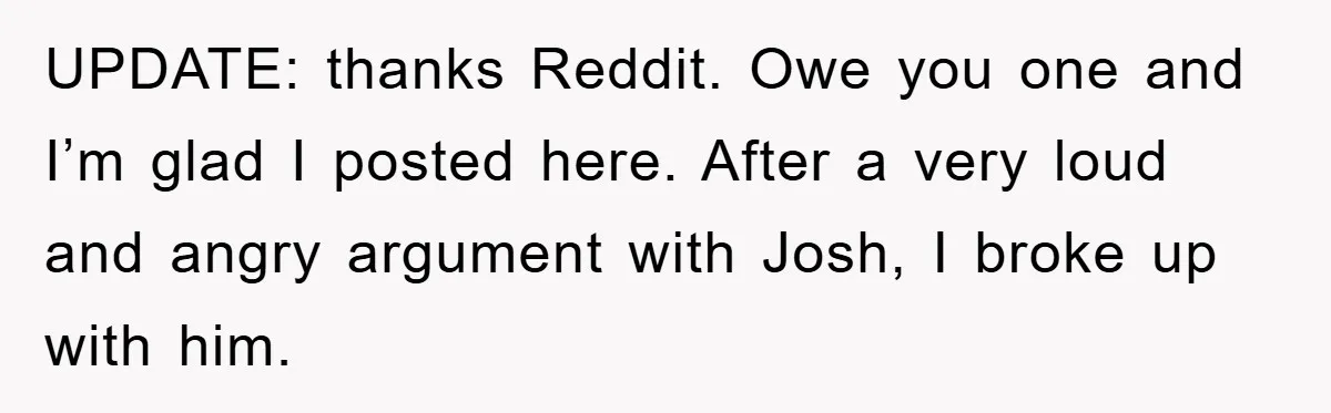 UPDATE: thanks Reddit. Owe you one and I’m glad I posted here. After a very loud and angry argument with Josh, I broke up with him.
