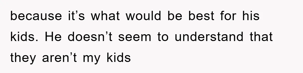 because it’s what would be best for his kids. He doesn’t seem to understand that they aren’t my kids