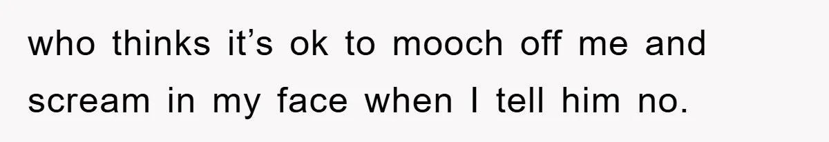 who thinks it’s ok to mooch off me and scream in my face when I tell him no.