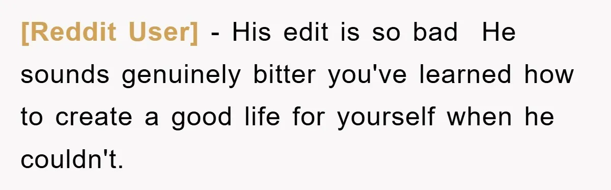 [Reddit User] − His edit is so bad  He sounds genuinely bitter you've learned how to create a good life for yourself when he couldn't.