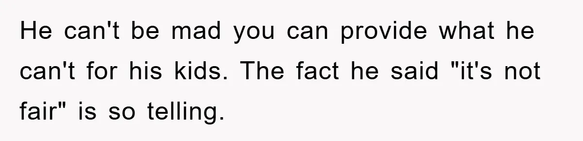 He can't be mad you can provide what he can't for his kids. The fact he said "it's not fair" is so telling.
