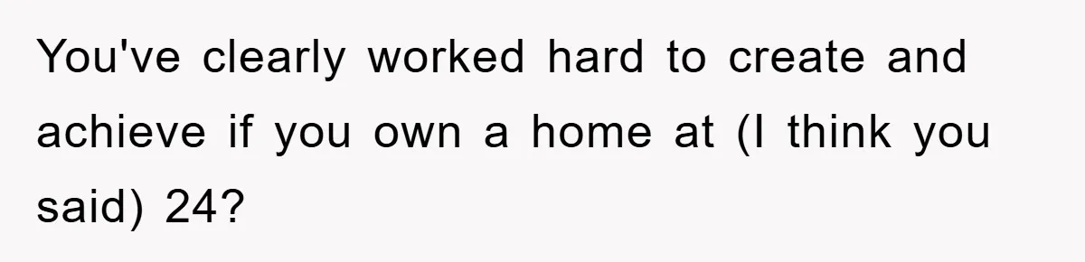 You've clearly worked hard to create and achieve if you own a home at (I think you said) 24?