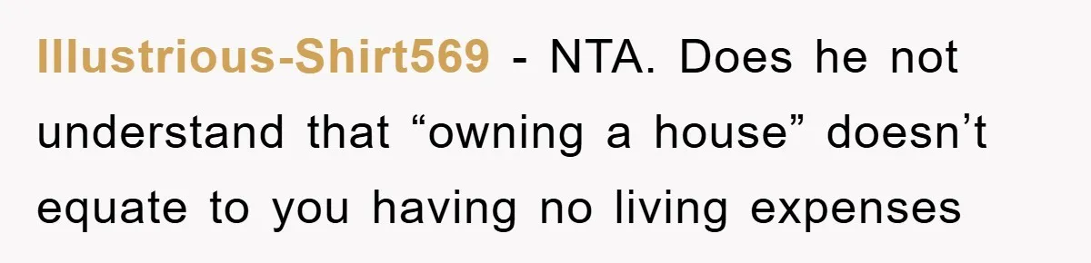 Illustrious-Shirt569 − NTA. Does he not understand that “owning a house” doesn’t equate to you having no living expenses