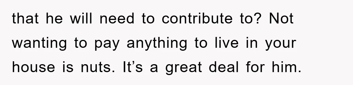 that he will need to contribute to? Not wanting to pay anything to live in your house is nuts. It’s a great deal for him.