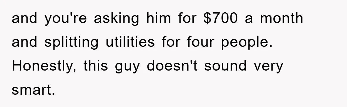and you're asking him for $700 a month and splitting utilities for four people. Honestly, this guy doesn't sound very smart.
