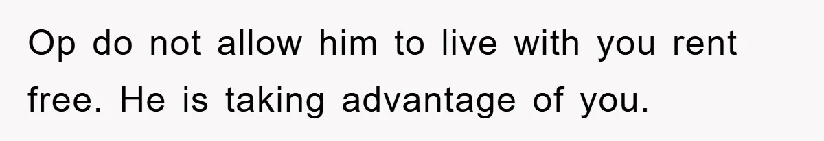 Op do not allow him to live with you rent free. He is taking advantage of you.