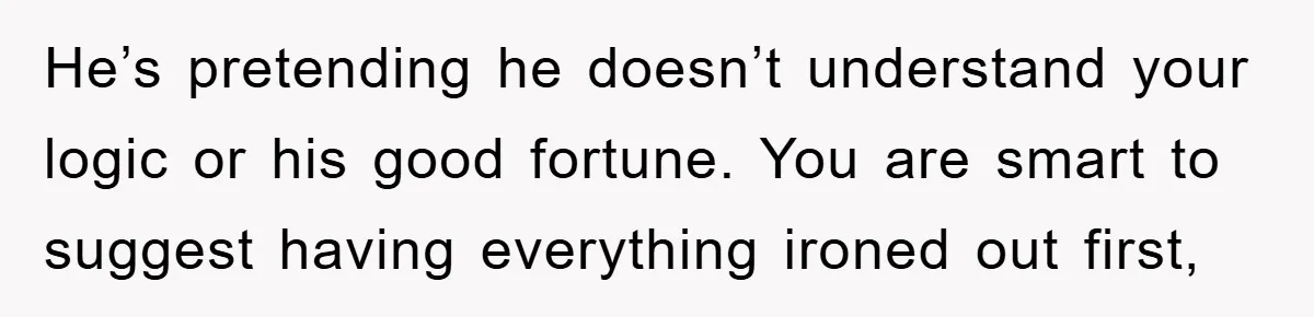 He’s pretending he doesn’t understand your logic or his good fortune. You are smart to suggest having everything ironed out first,