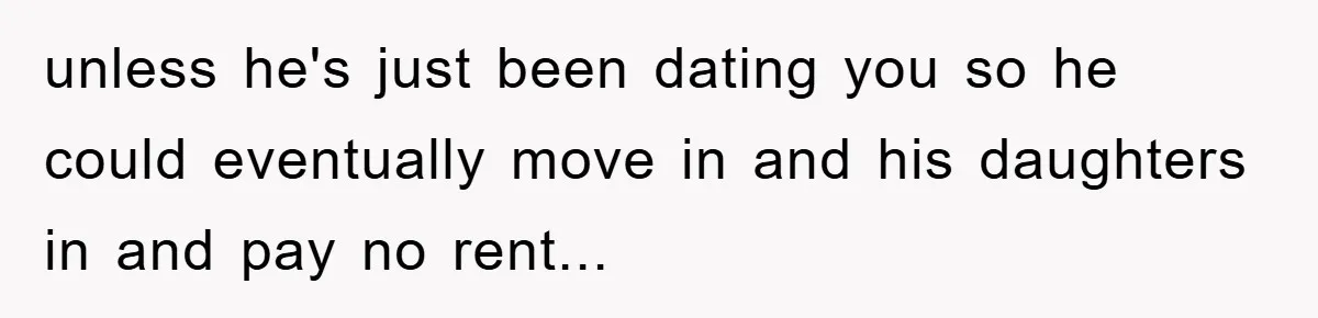 unless he's just been dating you so he could eventually move in and his daughters in and pay no rent...