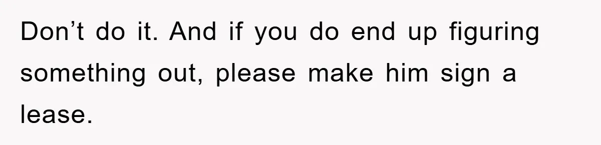 Don’t do it. And if you do end up figuring something out, please make him sign a lease.