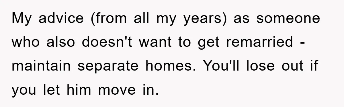 My advice (from all my years) as someone who also doesn't want to get remarried - maintain separate homes. You'll lose out if you let him move in.