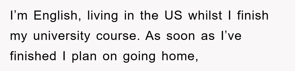 I’m English, living in the US whilst I finish my university course. As soon as I’ve finished I plan on going home,