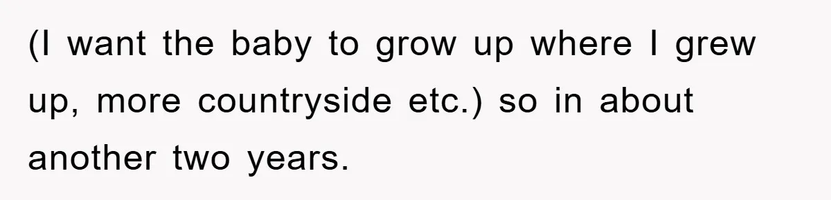 (I want the baby to grow up where I grew up, more countryside etc.) so in about another two years.