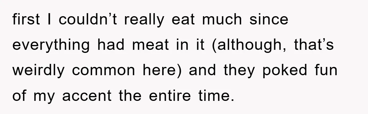 first I couldn’t really eat much since everything had meat in it (although, that’s weirdly common here) and they poked fun of my accent the entire time.