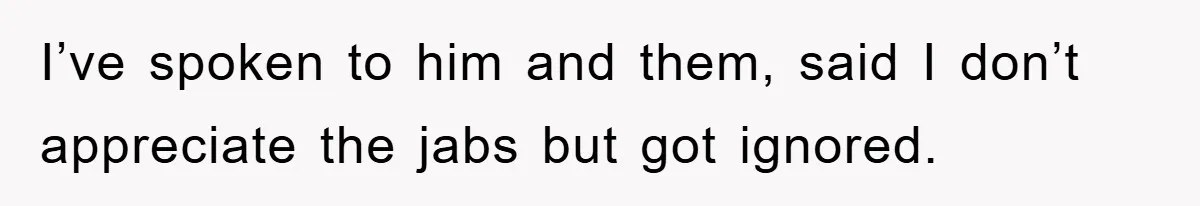 I’ve spoken to him and them, said I don’t appreciate the jabs but got ignored.