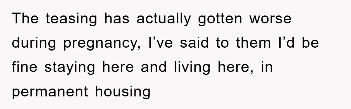 The teasing has actually gotten worse during pregnancy, I’ve said to them I’d be fine staying here and living here, in permanent housing