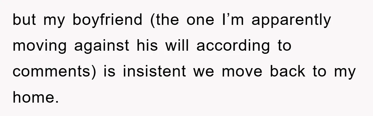 but my boyfriend (the one I’m apparently moving against his will according to comments) is insistent we move back to my home.