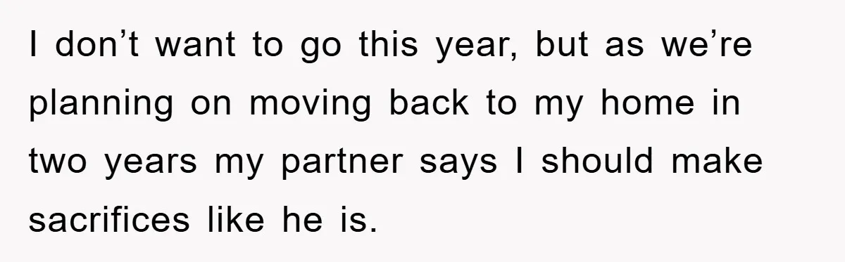 I don’t want to go this year, but as we’re planning on moving back to my home in two years my partner says I should make sacrifices like he is.