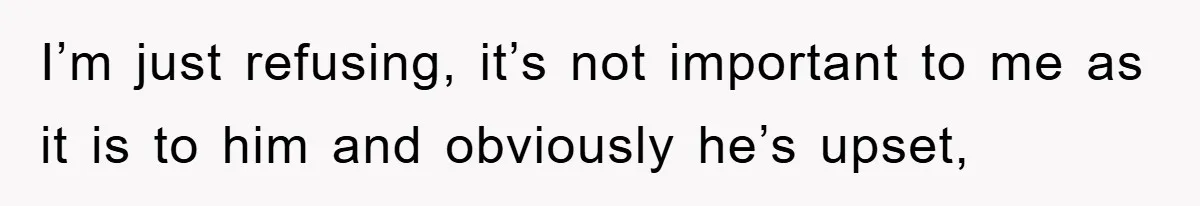 I’m just refusing, it’s not important to me as it is to him and obviously he’s upset,
