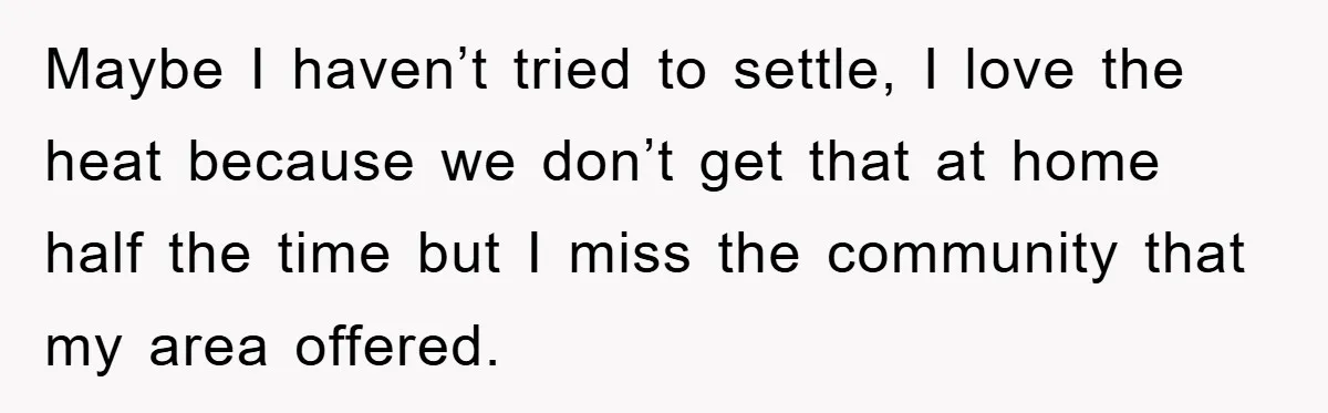 Maybe I haven’t tried to settle, I love the heat because we don’t get that at home half the time but I miss the community that my area offered.