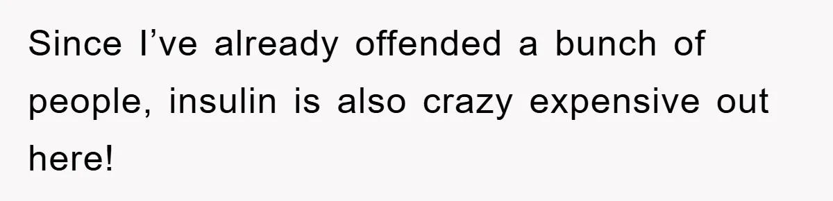 Since I’ve already offended a bunch of people, insulin is also crazy expensive out here!