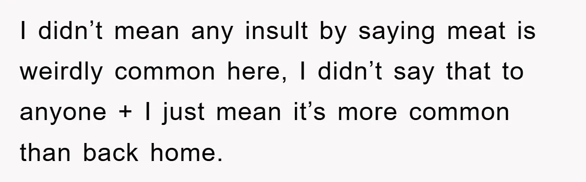 I didn’t mean any insult by saying meat is weirdly common here, I didn’t say that to anyone + I just mean it’s more common than back home.