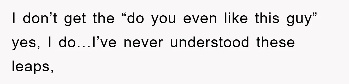 I don’t get the “do you even like this guy” yes, I do…I’ve never understood these leaps,