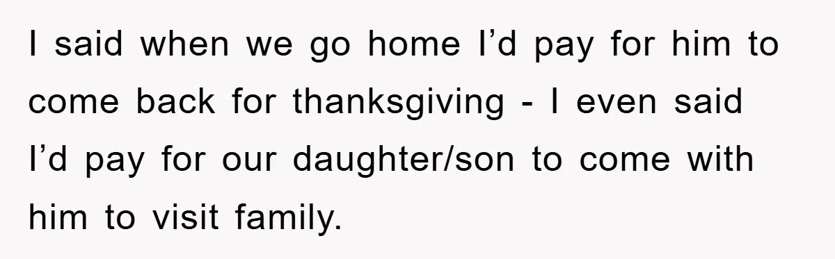 I said when we go home I’d pay for him to come back for thanksgiving - I even said I’d pay for our daughter/son to come with him to visit...