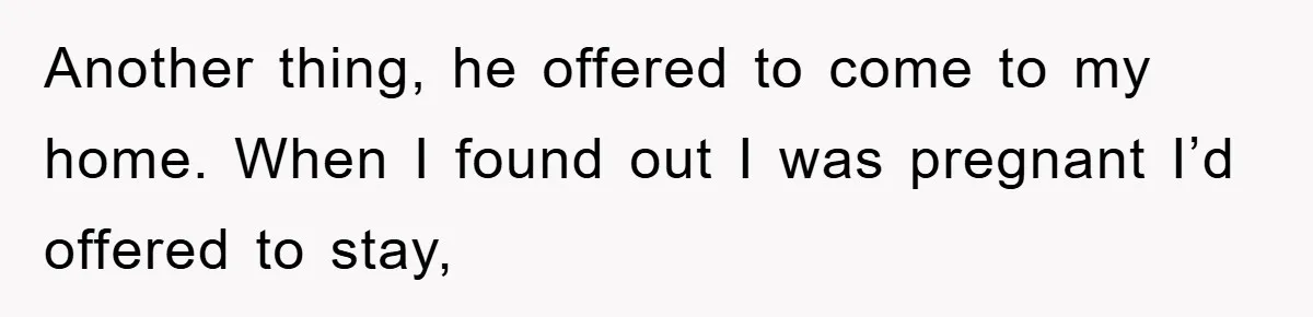 Another thing, he offered to come to my home. When I found out I was pregnant I’d offered to stay,