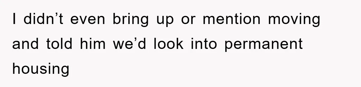 I didn’t even bring up or mention moving and told him we’d look into permanent housing