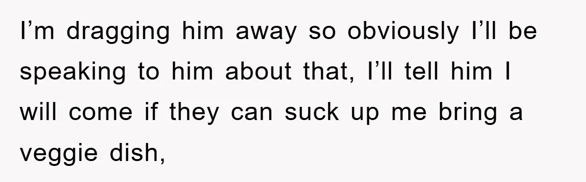 I’m dragging him away so obviously I’ll be speaking to him about that, I’ll tell him I will come if they can suck up me bring a veggie dish,