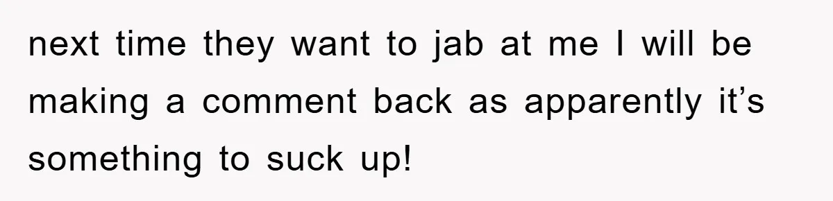 next time they want to jab at me I will be making a comment back as apparently it’s something to suck up!