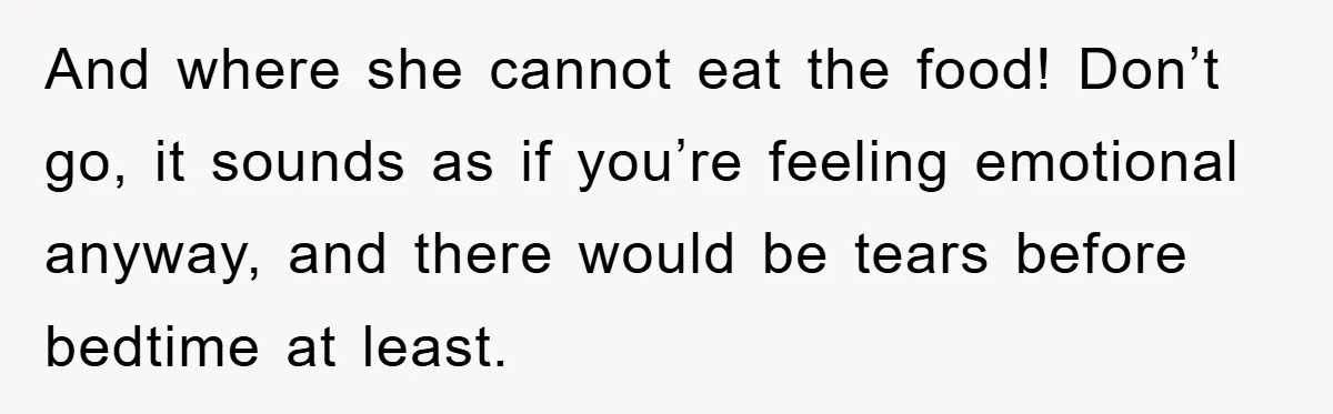 And where she cannot eat the food! Don’t go, it sounds as if you’re feeling emotional anyway, and there would be tears before bedtime at least.