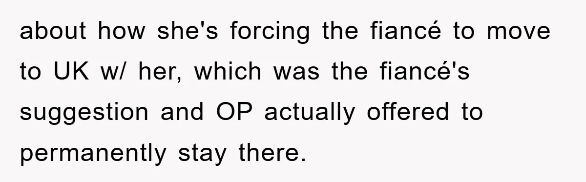 about how she's forcing the fiancé to move to UK w/ her, which was the fiancé's suggestion and OP actually offered to permanently stay there.