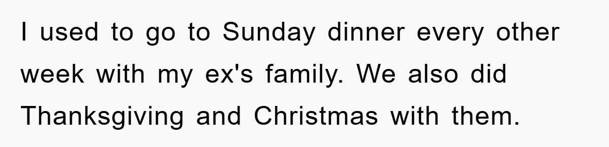 I used to go to Sunday dinner every other week with my ex's family. We also did Thanksgiving and Christmas with them.