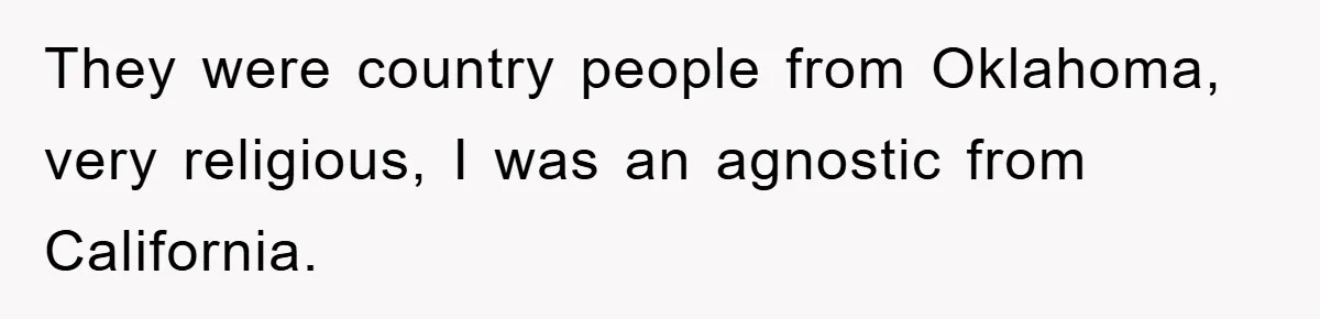 They were country people from Oklahoma, very religious, I was an agnostic from California.