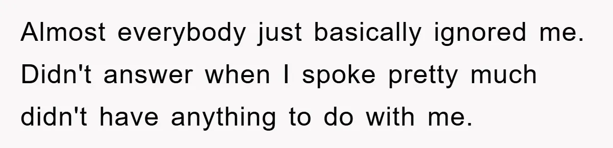 Almost everybody just basically ignored me. Didn't answer when I spoke pretty much didn't have anything to do with me.
