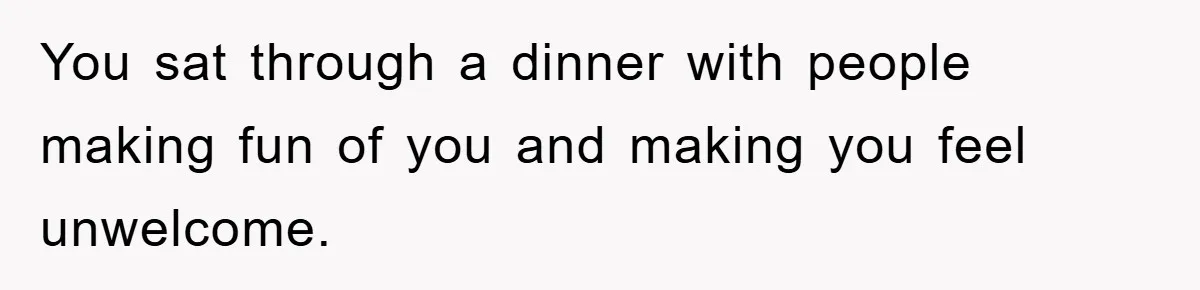 You sat through a dinner with people making fun of you and making you feel unwelcome.