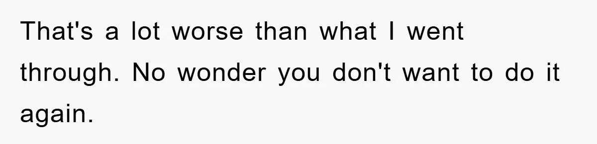That's a lot worse than what I went through. No wonder you don't want to do it again.