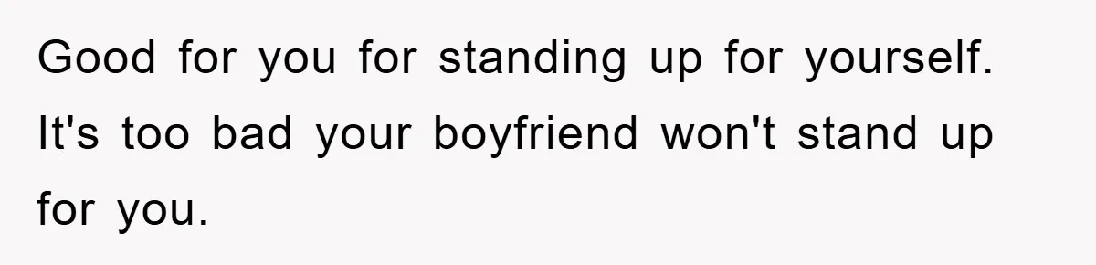 Good for you for standing up for yourself. It's too bad your boyfriend won't stand up for you.