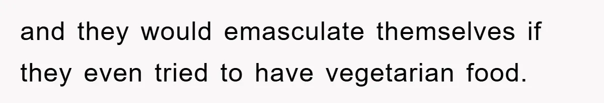 and they would emasculate themselves if they even tried to have vegetarian food.