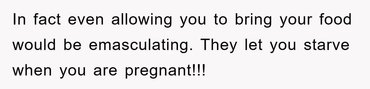 In fact even allowing you to bring your food would be emasculating. They let you starve when you are pregnant!!!