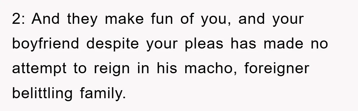 2: And they make fun of you, and your boyfriend despite your pleas has made no attempt to reign in his macho, foreigner belittling family.