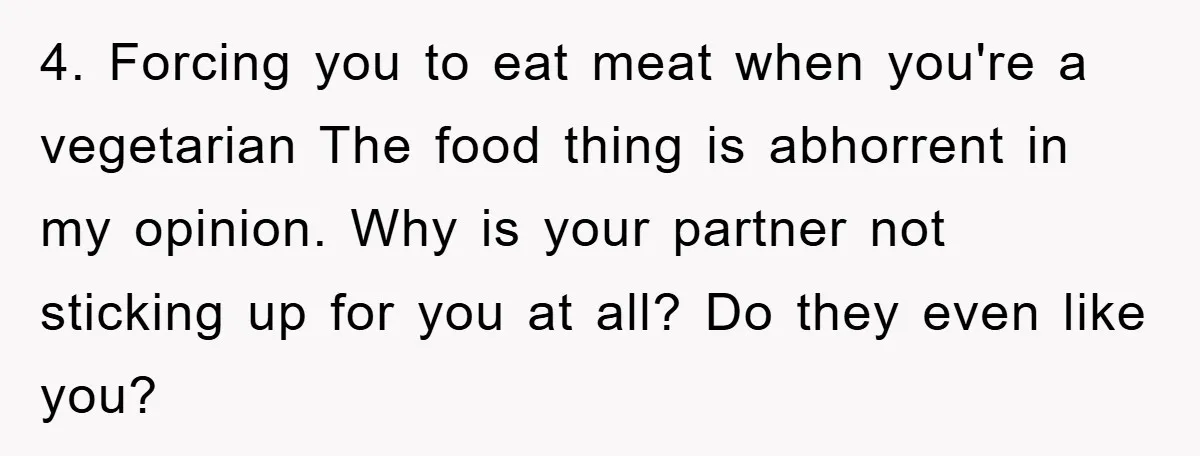 4. Forcing you to eat meat when you're a vegetarian The food thing is abhorrent in my opinion. Why is your partner not sticking up for you at all? Do...