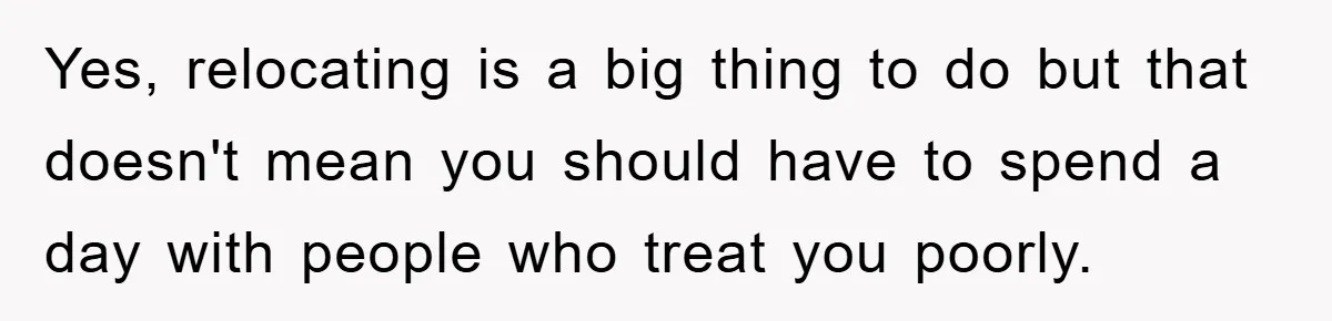 Yes, relocating is a big thing to do but that doesn't mean you should have to spend a day with people who treat you poorly.
