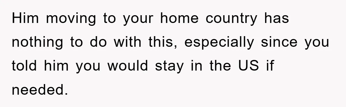 Him moving to your home country has nothing to do with this, especially since you told him you would stay in the US if needed.