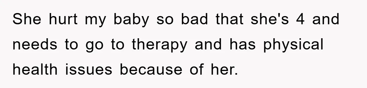 She hurt my baby so bad that she's 4 and needs to go to therapy and has physical health issues because of her.
