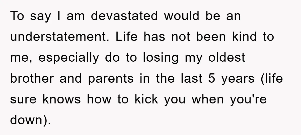 To say I am devastated would be an understatement. Life has not been kind to me, especially do to losing my oldest brother and parents in the last 5 years...