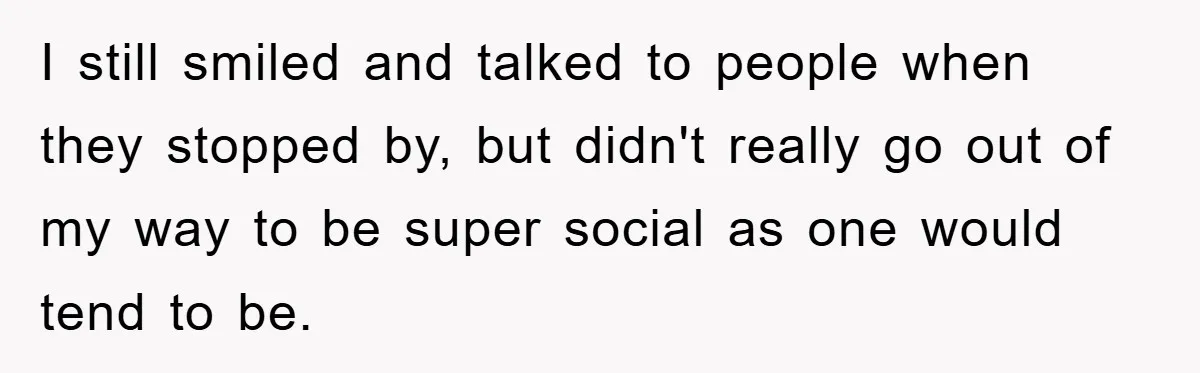 I still smiled and talked to people when they stopped by, but didn't really go out of my way to be super social as one would tend to be.